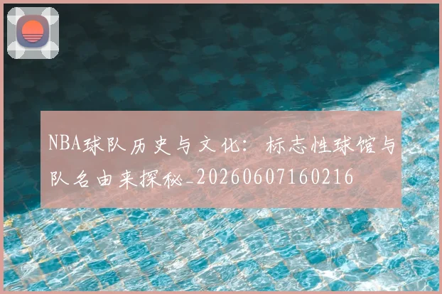 NBA球队历史与文化:标志性球馆与队名由来探秘_20260607160216