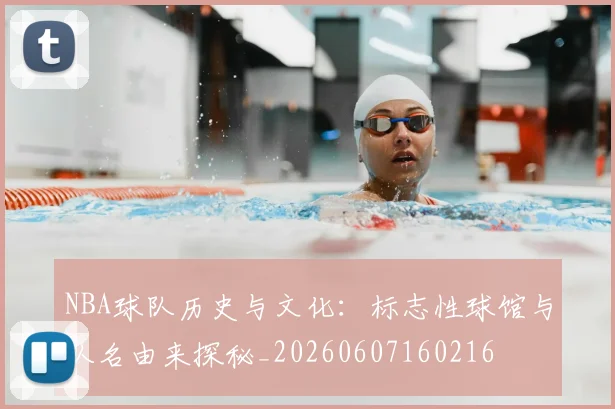 NBA球队历史与文化:标志性球馆与队名由来探秘_20260607160216