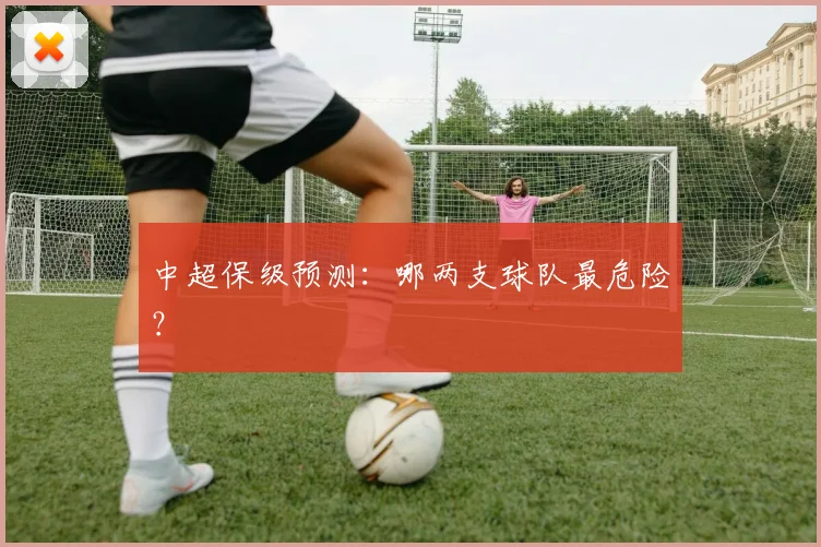 中超保级预测:哪两支球队最危险?