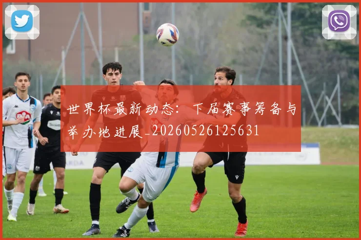 世界杯最新动态:下届赛事筹备与举办地进展_20260526125631